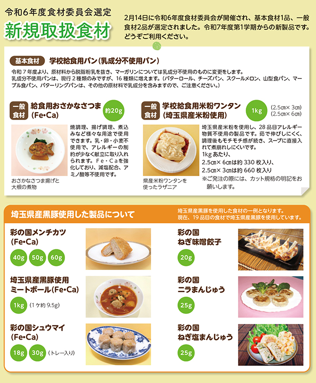 【令和6年度食材委員会選定｜新規取扱食材】2月14日に令和6年度食材委員会が開催され、基本食材1品、一般食材2品が選定されました。令和7年度第1学期からの新製品です。どうぞご利用ください。／［基本食材］学校給食用パン（乳成分不使用パン）｜令和7年度より、原材料から脱脂粉乳を抜き、マーガリンについては乳成分不使用のものに変更をします。乳成分不使用パンは、現行2種類のみですが、16種類に増えます。（バターロール、チーズパン、スクールメロン、山型食パン、マーブル食パン、バターリングパンは、その他の原材料で乳成分を含みますので、ご注意ください。）／［一般食材］給食用おさかなさつま（Fe・Ca）（約20g）｜焼調理、揚げ調理、煮込みなど様々な用途で使用できます。乳・卵・小麦不使用で、アレルギーの制約が少なく献立に取り入れられます。Fe・Caを強化しており、減塩配合、アミノ酸等不使用です。／［一般食材］学校給食用米粉ワンタン（埼玉県産米粉使用）（1kg）※（2.5cm x 3cm）（2.5cm x 6cm）｜埼玉県産米粉を使用し、28品目アレルギー物質不使用の製品です。茹で伸びしにくく、調理後もモチモチ感が続き、スープに直接入れて煮崩れしにくいです。1kgあたり、2.5cm x 6cmは約330枚入り、2.5cm x 3cmは約660枚入り※ご発注の際には、カット規格の明記をお願いします。／【埼玉県産黒豚使用した製品について】埼玉県産黒豚を使用した食材の一例となります。現在、19品目の食材で埼玉県産黒豚を使用しています。｜彩の国メンチカツ（Fe・Ca）、彩の国ねぎ味噌餃子、埼玉県産黒豚使用ミートボール（Fe・Ca）、彩の国ニラまんじゅう、彩の国シュウマイ（Fe・Ca）、彩の国ねぎ塩まんじゅう