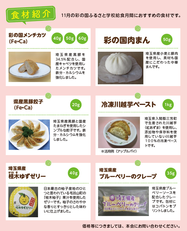 食材紹介。11月の彩の国ふるさと学校給食月間におすすめの食材を紹介します。上段には彩の国メンチカツ、彩の国肉まんの写真と説明。メンチカツは埼玉県産豚肉を34.5パーセント配合し、国産キャベツを使用。鉄分とカルシウムを強化。40グラム、50グラム、60グラムの3種類がある。肉まんは埼玉県産小麦と豚肉を使用し、具材も国産にこだわった中華まんで50グラム。中段には県産黒豚餃子と冷凍川越芋ペースト。黒豚餃子は埼玉県産黒豚と国産たまねぎを使用したシンプルな餃子で、鉄分・カルシウムを強化。20グラム。川越芋ペーストは入間郡三芳町産の紅あずまを使用し、添加物や保存料を使わない川越芋100パーセントの冷凍ペースト。内容量1キログラム。アップルパイなどに活用できる。下段には埼玉県産の槻木ゆずゼリーとブルーベリーのクレープ。ゆずゼリーは毛呂山町の槻木柚子果汁を使用し、柚子の香りがさわやかで味はすっきり。40グラム。ブルーベリーのクレープは埼玉県産ブルーベリージャムを配合し、生地にはホットケーキミックスを使用。35グラム。最後に「価格等につきましては、本会にお問い合わせください」と記載。