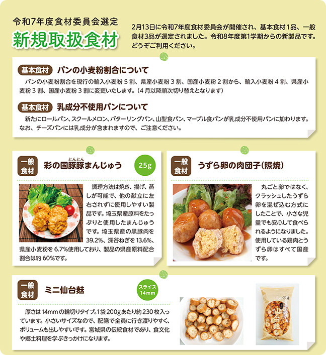 令和7年度食材委員会選定 新規取扱食材。2月13日に令和7年度食材委員会が開催され、基本食材1品、一般食材3品が選定されました。令和8年度第1学期からの新製品です。どうぞご賞味ください。【基本食材】パンの小麦粉割合について。パンの小麦粉割合を現行の輸入小麦粉5割、県産小麦粉3割、国産小麦粉2割から、輸入小麦粉4割、県産小麦粉3割、国産小麦粉3割に変更いたします。（4月以降順次切り替えとなります）。【基本食材】乳成分不使用パンについて。新たにロールパン、スクールメロン、バターリングパン、山型食パン、マーブル食パンが乳成分不使用パンに加わります。なお、チーズパンには乳成分が含まれますので、ご注意ください。【一般食材】彩の国豚まんじゅう。内容量25g。説明：調理方法は焼き、揚げ、蒸しが可能で、他の献立に左右されずに使用しやすい製品です。埼玉県産豚肉をたっぷりと使用したまんじゅうです。埼玉県産の黒豚を39.2%、深谷ねぎを13.6%、県産小麦粉を6.7%使用しており、製品の県産原料配合割合は約60%です。【一般食材】うずら卵の肉団子（照焼）。説明：丸ごと卵ではなく、クラッシュしたうずら卵を混ぜ込む方式にしたことで、小さな児童でも安心して食べられるようになりました。使用している鶏肉とうずら卵はすべて国産です。【一般食材】ミニ仙台麩。スライス14mm。説明：厚さは14mmの輪切りタイプ。1袋200gあたり約230枚入っています。小さいサイズなので、配膳で全員に行き渡りやすく、ボリュームも出しやすいです。宮城県の伝統食材であり、食文化や郷土料理を学ぶきっかけになります。